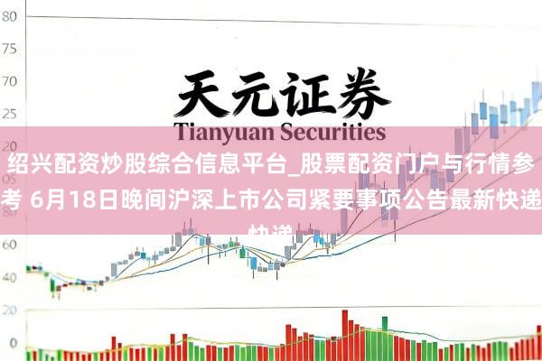 绍兴配资炒股综合信息平台_股票配资门户与行情参考 6月18日晚间沪深上市公司紧要事项公告最新快递
