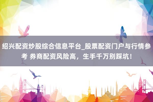 绍兴配资炒股综合信息平台_股票配资门户与行情参考 券商配资风险高，生手千万别踩坑！