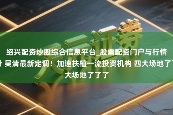 绍兴配资炒股综合信息平台_股票配资门户与行情参考 吴清最新定调！加速扶植一流投资机构 四大场地了了了