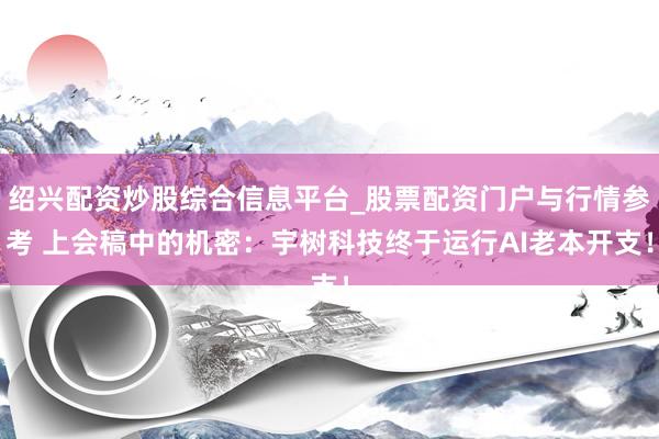 绍兴配资炒股综合信息平台_股票配资门户与行情参考 上会稿中的机密：宇树科技终于运行AI老本开支！