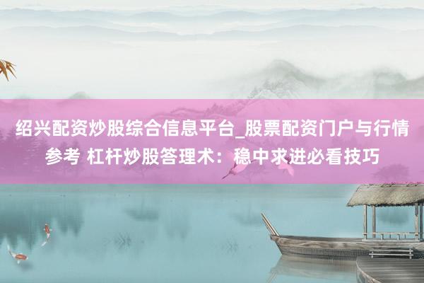 绍兴配资炒股综合信息平台_股票配资门户与行情参考 杠杆炒股答理术：稳中求进必看技巧