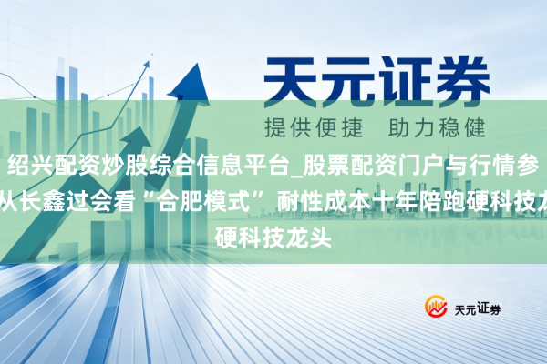 绍兴配资炒股综合信息平台_股票配资门户与行情参考 从长鑫过会看“合肥模式” 耐性成本十年陪跑硬科技龙头
