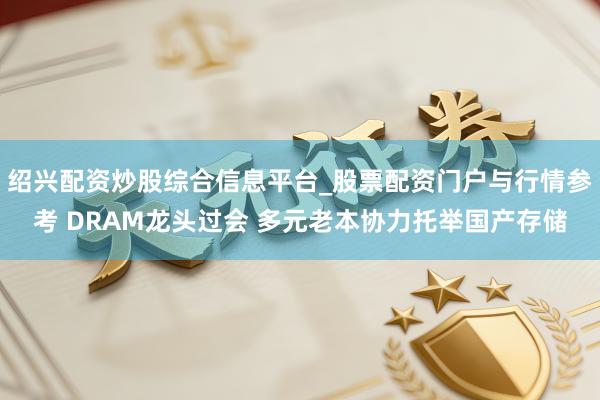 绍兴配资炒股综合信息平台_股票配资门户与行情参考 DRAM龙头过会 多元老本协力托举国产存储