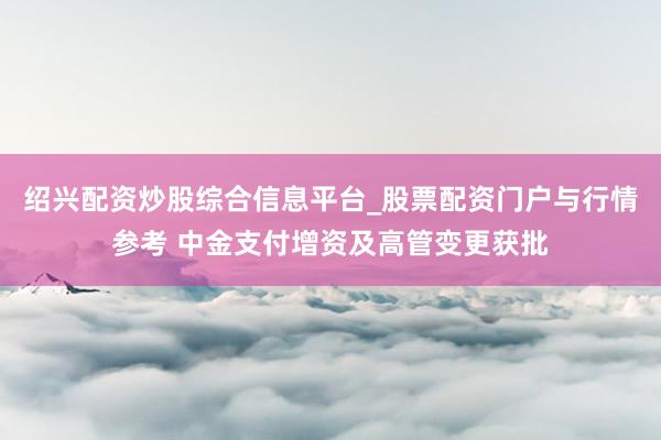 绍兴配资炒股综合信息平台_股票配资门户与行情参考 中金支付增资及高管变更获批