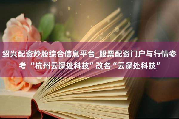 绍兴配资炒股综合信息平台_股票配资门户与行情参考 “杭州云深处科技”改名“云深处科技”