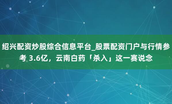 绍兴配资炒股综合信息平台_股票配资门户与行情参考 3.6亿，云南白药「杀入」这一赛说念