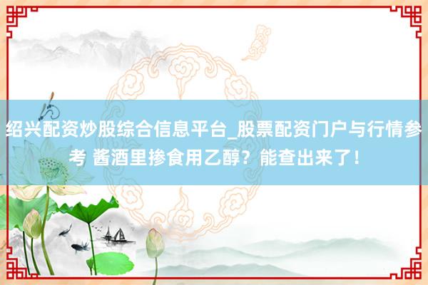 绍兴配资炒股综合信息平台_股票配资门户与行情参考 酱酒里掺食用乙醇？能查出来了！