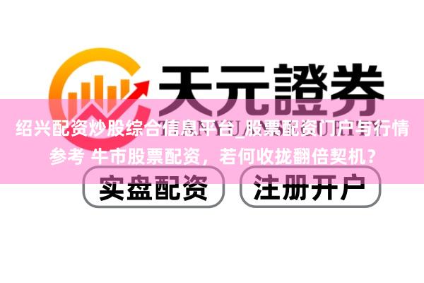 绍兴配资炒股综合信息平台_股票配资门户与行情参考 牛市股票配资，若何收拢翻倍契机？