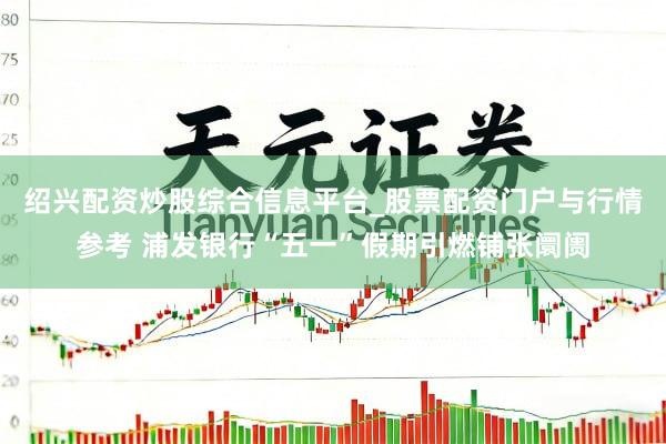 绍兴配资炒股综合信息平台_股票配资门户与行情参考 浦发银行“五一”假期引燃铺张阛阓