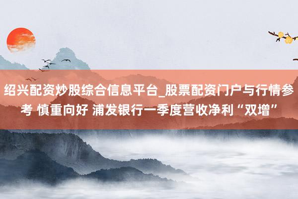 绍兴配资炒股综合信息平台_股票配资门户与行情参考 慎重向好 浦发银行一季度营收净利“双增”
