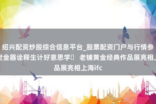 绍兴配资炒股综合信息平台_股票配资门户与行情参考 传世金器诠释生计好意思学 老铺黄金经典作品展亮相上海ifc