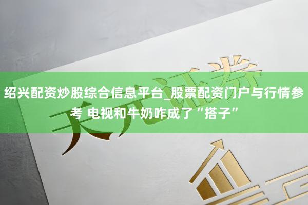绍兴配资炒股综合信息平台_股票配资门户与行情参考 电视和牛奶咋成了“搭子”