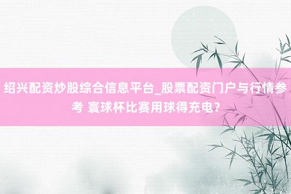 绍兴配资炒股综合信息平台_股票配资门户与行情参考 寰球杯比赛用球得充电？
