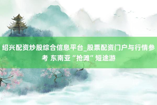 绍兴配资炒股综合信息平台_股票配资门户与行情参考 东南亚“抢滩”短途游