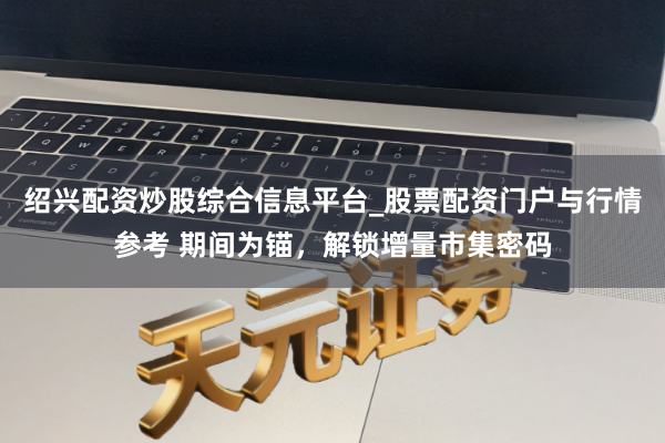 绍兴配资炒股综合信息平台_股票配资门户与行情参考 期间为锚，解锁增量市集密码