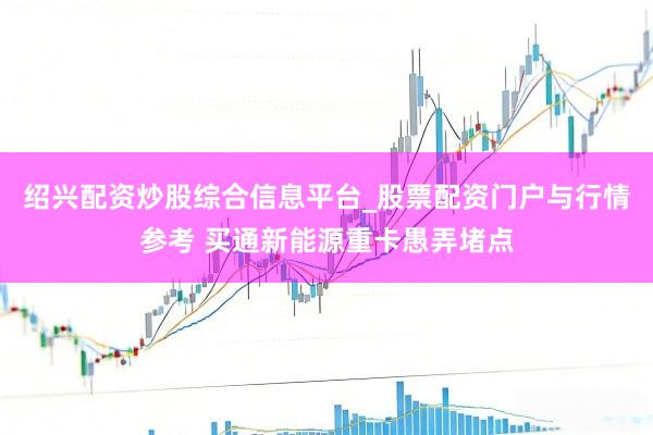 绍兴配资炒股综合信息平台_股票配资门户与行情参考 买通新能源重卡愚弄堵点